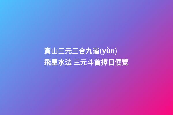寅山三元三合九運(yùn)飛星水法 三元斗首擇日便覽